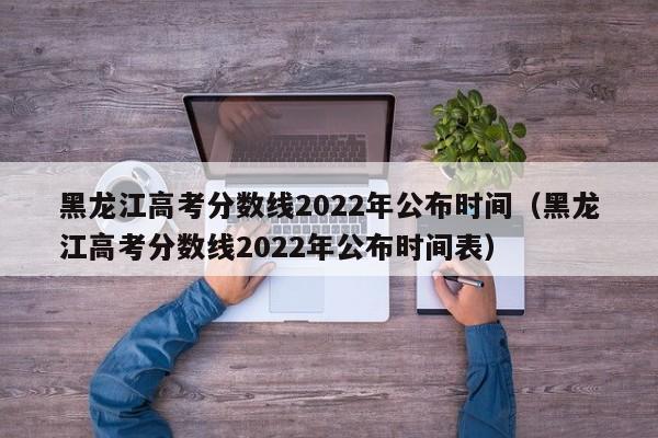 黑龙江高考分数线2022年公布时间（黑龙江高考分数线2022年公布时间表）